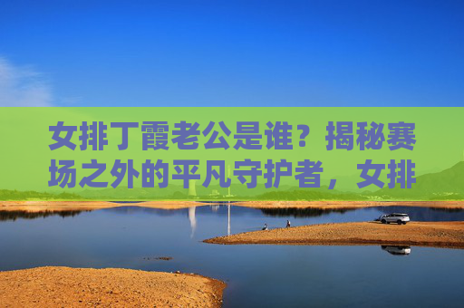 女排丁霞老公是谁?揭秘赛场之外的平凡守护者,女排丁霞的平凡守护者,赛场之外的老公