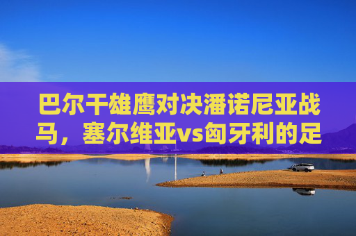 巴尔干雄鹰对决潘诺尼亚战马，塞尔维亚vs匈牙利的足球恩怨与激情，巴尔干雄鹰对决潘诺尼亚战马，塞尔维亚vs匈牙利的足球恩怨与激情