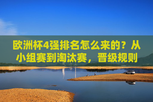 欧洲杯4强排名怎么来的？从小组赛到淘汰赛，晋级规则全解析，欧洲杯4强排名由来，小组赛至淘汰赛晋级规则全解析