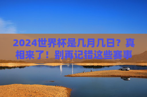 2024世界杯是几月几日?真相来了!别再记错这些赛事时间,2024世界杯时间真相来了!别再记错这些赛事日期