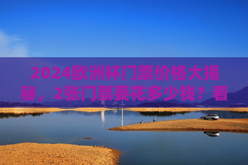 2024欧洲杯门票价格大揭秘,2张门票要花多少钱?看这里就够了!2024欧洲杯门票价格大揭秘,2张门票要花多少钱?