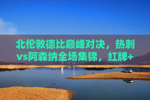 北伦敦德比巅峰对决,热刺vs阿森纳全场集锦,红牌+绝杀!足球场上的恩怨情仇,北伦敦德比红牌绝杀!热刺阿森纳巅峰恩怨对决
