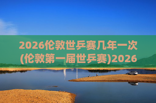 2026伦敦世乒赛几年一次(伦敦第一届世乒赛)2026伦敦首届世乒赛，赛事举办周期