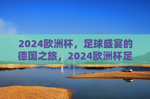 2024欧洲杯,足球盛宴的德国之旅,2024欧洲杯足球盛宴,德国之旅