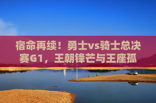 宿命再续！勇士vs骑士总决赛G1，王朝锋芒与王座孤勇的巅峰序曲，宿命再续！勇士vs骑士总决赛G1，王朝锋芒与王座孤勇的巅峰序曲