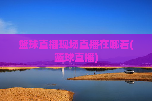 篮球直播现场直播在哪看(篮球直播)