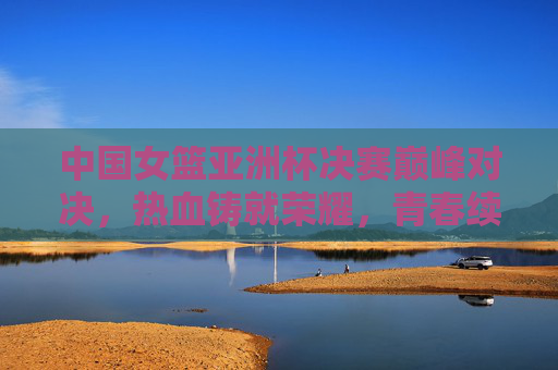 中国女篮亚洲杯决赛巅峰对决，热血铸就荣耀，青春续写传奇，中国女篮亚洲杯决赛巅峰对决，热血铸就荣耀，青春续写传奇