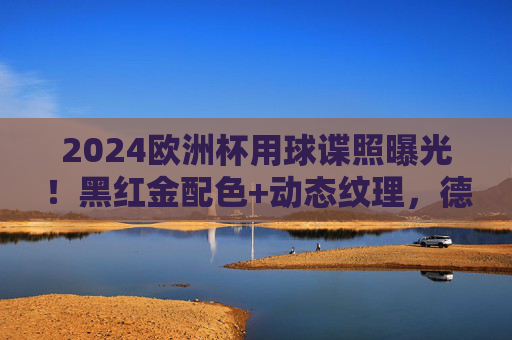 2024欧洲杯用球谍照曝光!黑红金配色+动态纹理,德国元素拉满,2024欧洲杯用球谍照曝光,黑红金配色+动态纹理,德国元素拉满
