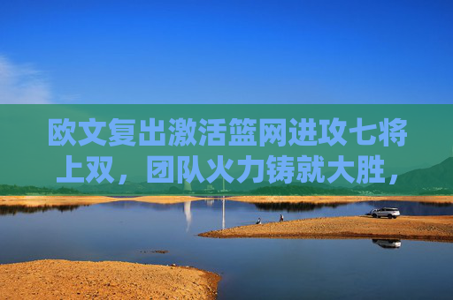 欧文复出激活篮网进攻七将上双,团队火力铸就大胜,欧文复出激活篮网 七将上双火力铸就大胜