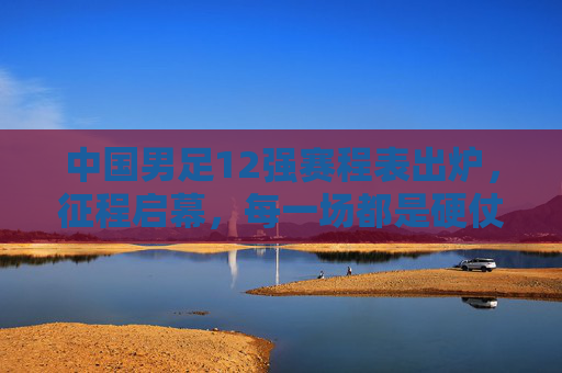 中国男足12强赛程表出炉，征程启幕，每一场都是硬仗与考验，中国男足12强赛程出炉，征程启幕，场场硬仗
