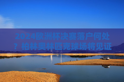 2024欧洲杯决赛落户何处？柏林奥林匹克球场将见证冠军诞生，2024欧洲杯决赛，柏林奥林匹克球场见证冠军诞生