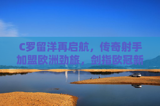 C罗留洋再启航,传奇射手加盟欧洲劲旅,剑指欧冠新巅峰,C罗留洋再启航,剑指欧冠新巅峰