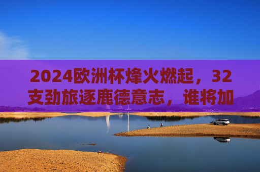 2024欧洲杯烽火燃起，32支劲旅逐鹿德意志，谁将加冕欧陆之王？2024欧洲杯烽火德意志，32劲旅逐鹿欧陆之王