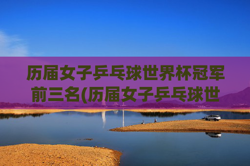 历届女子乒乓球世界杯冠军前三名(历届女子乒乓球世界杯冠军前三名是谁)