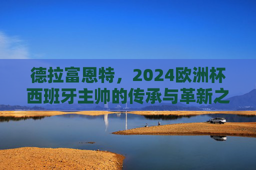 德拉富恩特，2024欧洲杯西班牙主帅的传承与革新之路，2024欧洲杯西班牙主帅德拉富恩特，传承与革新之路