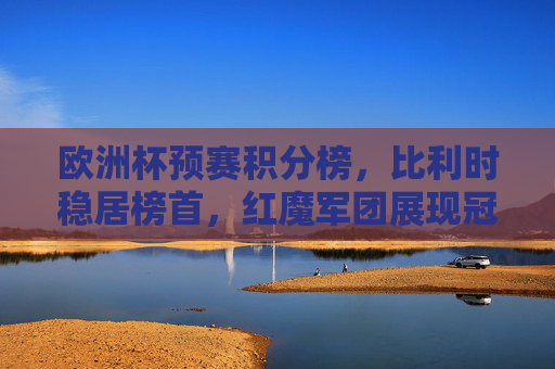 欧洲杯预赛积分榜,比利时稳居榜首,红魔军团展现冠军相,欧洲杯预赛积分榜,比利时稳居榜首,红魔军团展冠军相