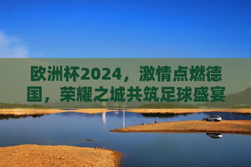 欧洲杯2024，激情点燃德国，荣耀之城共筑足球盛宴，欧洲杯2024，激情点燃德国，荣耀之城共筑足球盛宴