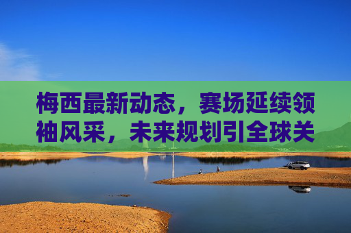 梅西最新动态,赛场延续领袖风采,未来规划引全球关注,梅西赛场领袖风采延续,未来规划引全球关注