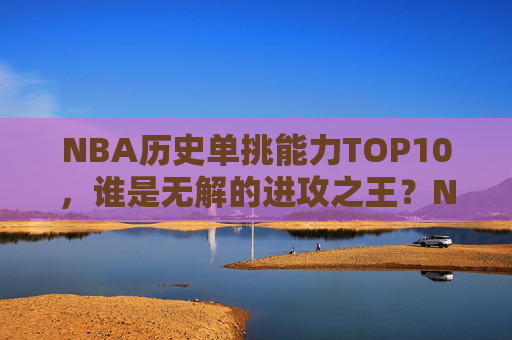 NBA历史单挑能力TOP10,谁是无解的进攻之王?NBA历史单挑能力TOP10,谁是无解的进攻之王?