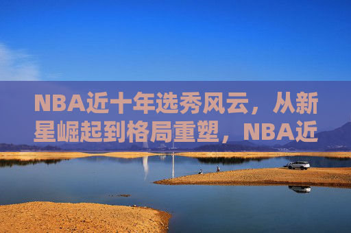 NBA近十年选秀风云，从新星崛起到格局重塑，NBA近十年选秀风云，从新星崛起到格局重塑