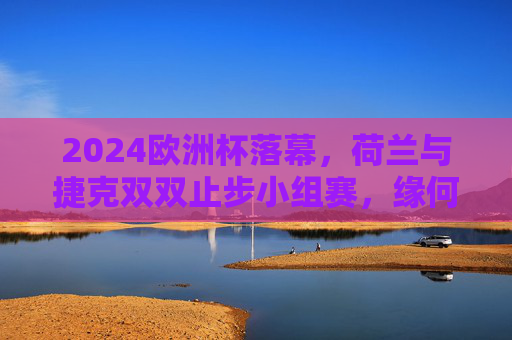 2024欧洲杯落幕,荷兰与捷克双双止步小组赛,缘何未能晋级?2024欧洲杯,荷兰捷克双双止步小组赛,缘何未能晋级?