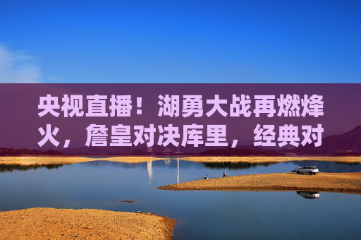 央视直播!湖勇大战再燃烽火,詹皇对决库里,经典对决永不过时,央视直播,詹皇对决库里 湖勇大战经典再燃