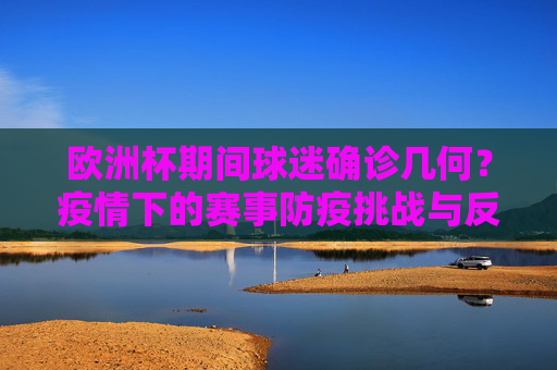 欧洲杯期间球迷确诊几何?疫情下的赛事防疫挑战与反思,欧洲杯疫情考,球迷确诊几何与防疫挑战反思