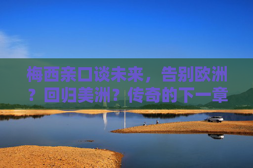 梅西亲口谈未来，告别欧洲？回归美洲？传奇的下一章悬念揭晓！梅西未来去向揭晓，告别欧洲或回归美洲，传奇下一章开启