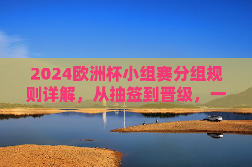 2024欧洲杯小组赛分组规则详解,从抽签到晋级,一文读懂
