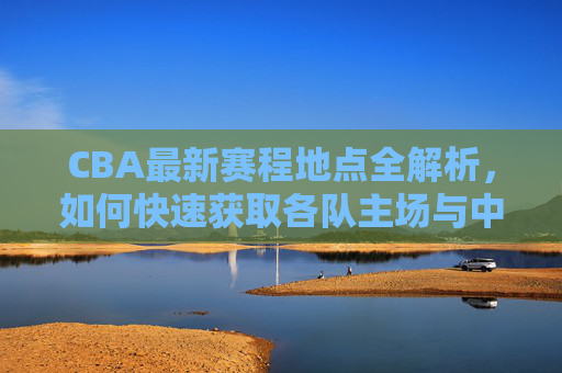 CBA最新赛程地点全解析,如何快速获取各队主场与中立赛场地信息,CBA最新赛程地点全解析,快速获取各队主场与中立场地信息