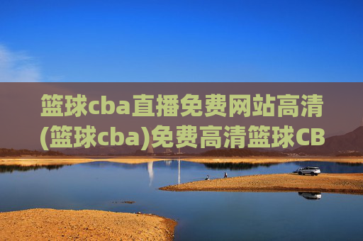 篮球cba直播免费网站高清(篮球cba)免费高清篮球CBA直播网站