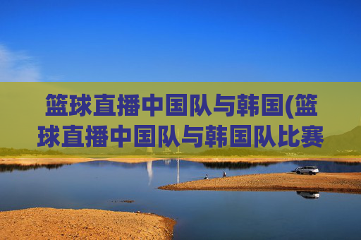 篮球直播中国队与韩国(篮球直播中国队与韩国队比赛)