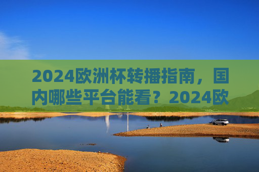 2024欧洲杯转播指南，国内哪些平台能看？2024欧洲杯国内转播平台指南