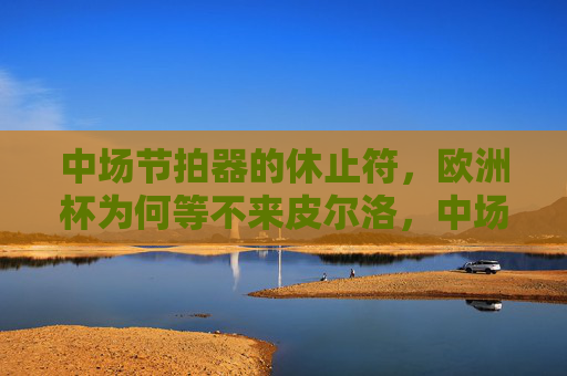 中场节拍器的休止符,欧洲杯为何等不来皮尔洛,中场节拍器的休止符,欧洲杯为何等不来皮尔洛