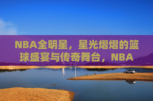 NBA全明星，星光熠熠的篮球盛宴与传奇舞台，NBA全明星，星光熠熠的传奇盛宴