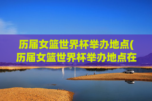 历届女篮世界杯举办地点(历届女篮世界杯举办地点在哪)历届女篮世界杯举办地点