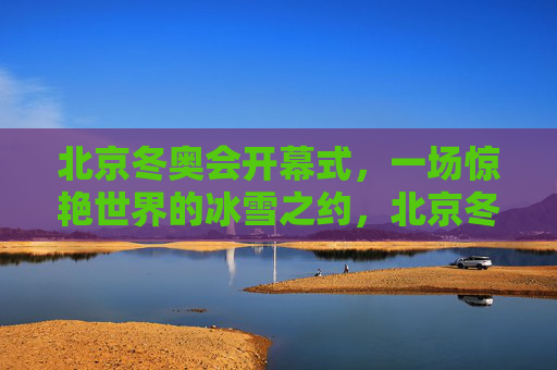 北京冬奥会开幕式，一场惊艳世界的冰雪之约，北京冬奥会开幕式，惊艳世界的冰雪之约