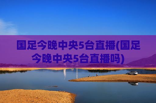 国足今晚中央5台直播(国足今晚中央5台直播吗)