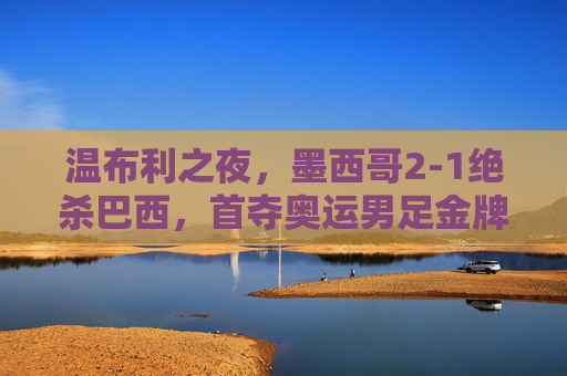 温布利之夜，墨西哥2-1绝杀巴西，首夺奥运男足金牌，温布利之夜，墨西哥2-1绝杀巴西首夺奥运男足金牌