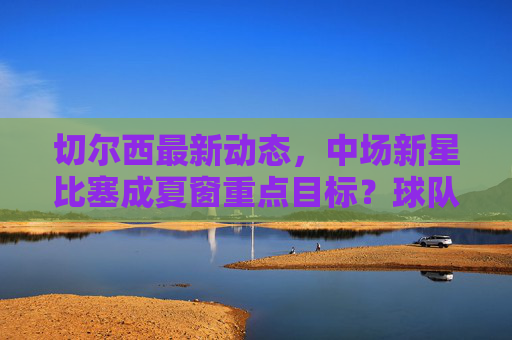 切尔西最新动态，中场新星比塞成夏窗重点目标？球队引援策略引关注，切尔西夏窗引援引关注，中场新星比塞成重点目标？