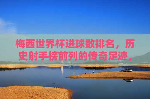 梅西世界杯进球数排名，历史射手榜前列的传奇足迹，梅西，世界杯射手榜前列的传奇足迹