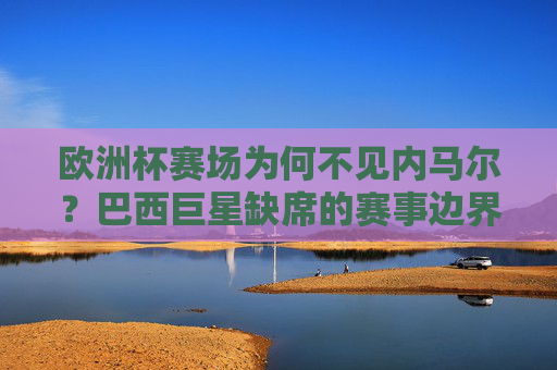 欧洲杯赛场为何不见内马尔?巴西巨星缺席的赛事边界与足球江湖,内马尔缺席欧洲杯,巴西巨星的赛事边界与足球江湖