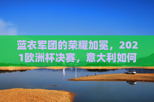 蓝衣军团的荣耀加冕,2021欧洲杯决赛,意大利如何时隔53年重登欧洲之巅,蓝衣军团时隔53年加冕,2021欧洲杯决赛重登欧洲之巅