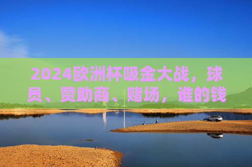 2024欧洲杯吸金大战,球员、赞助商、赌场,谁的钱包最鼓?