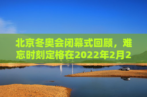 北京冬奥会闭幕式回顾,难忘时刻定格在2022年2月20日,北京冬奥会闭幕式难忘时刻定格2022年2月20日