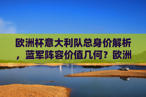 欧洲杯意大利队总身价解析，蓝军阵容价值几何？欧洲杯意大利队总身价解析，蓝军阵容价值几何？