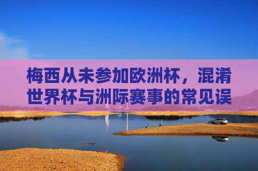 梅西从未参加欧洲杯,混淆世界杯与洲际赛事的常见误区