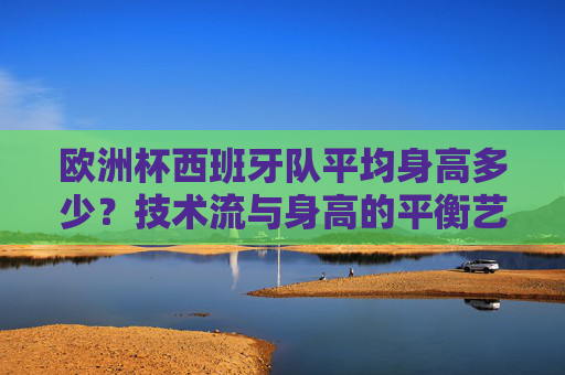 欧洲杯西班牙队平均身高多少?技术流与身高的平衡艺术,欧洲杯西班牙队,技术流与身高的平衡艺术