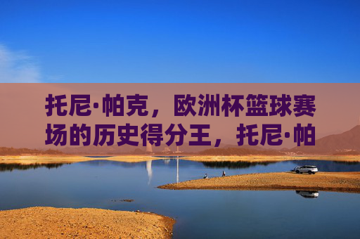 托尼·帕克,欧洲杯篮球赛场的历史得分王,托尼·帕克,欧洲杯篮球历史得分王