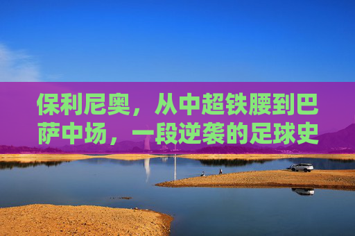 保利尼奥，从中超铁腰到巴萨中场，一段逆袭的足球史诗，保利尼奥，从中超铁腰到巴萨中场的逆袭史诗